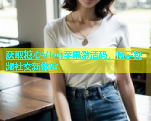 获取糖心Vlog苹果激活码，畅享视频社交新体验