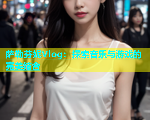 萨勒芬妮Vlog：探索音乐与游戏的完美结合