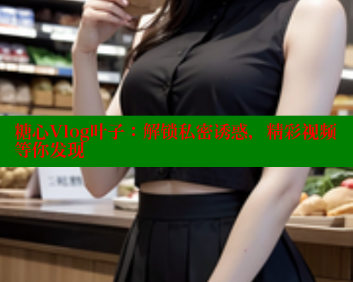糖心Vlog叶子：解锁私密诱惑，精彩视频等你发现
