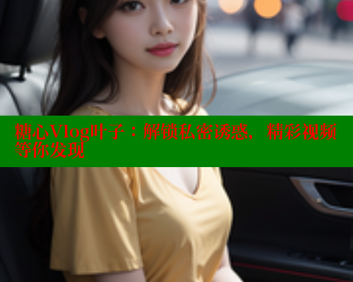 糖心Vlog叶子：解锁私密诱惑，精彩视频等你发现 糖心vlog破解版免费版 第2张