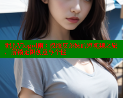糖心Vlog司雨：汉服反差妹的短视频之旅，解锁无限创意与个性 糖心破解版 第1张