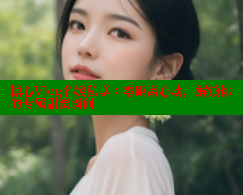 糖心Vlog名媛私享：零距离心动，解锁你的专属甜蜜瞬间 糖心破解版 第1张