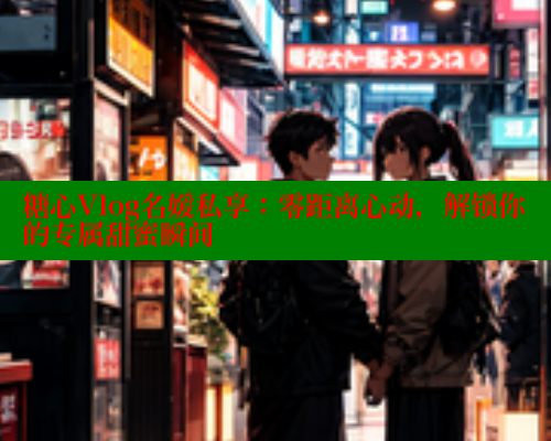 糖心Vlog名媛私享：零距离心动，解锁你的专属甜蜜瞬间
