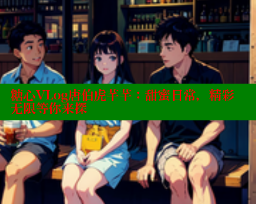 糖心VLog唐伯虎芊芊：甜蜜日常，精彩无限等你来探 糖心vlog免费网页版 第2张
