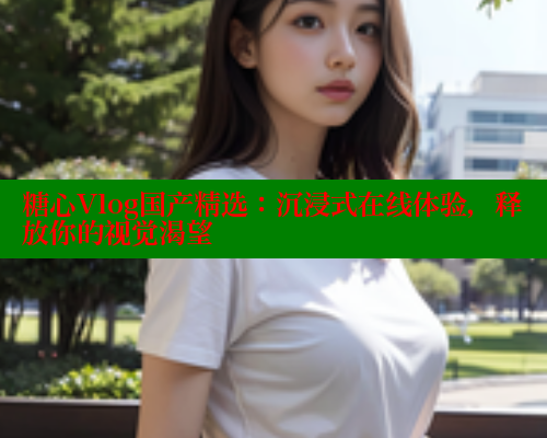 糖心Vlog国产精选：沉浸式在线体验，释放你的视觉渴望 糖心vlog免费网页版 第2张