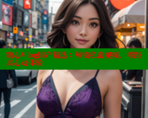 糖心Vlog国产精选：解锁私密视频，零距离心动体验 糖心破解版 第1张