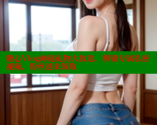 糖心Vlog神秘礼物大放送，解锁专属私密视频，粉丝速来领取