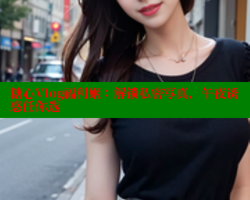 糖心Vlog福利姬：解锁私密写真，午夜诱惑任你选
