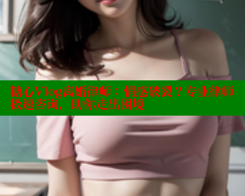 糖心Vlog离婚律师：情感破裂？专业律师极速咨询，助你走出困境
