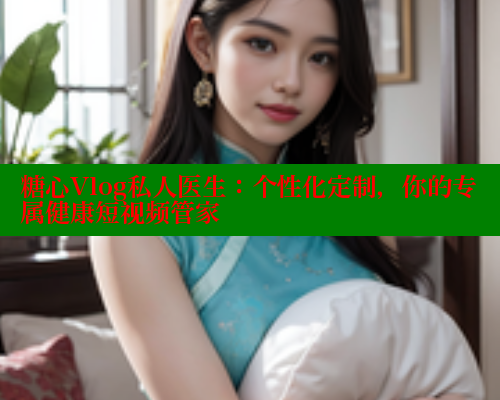 糖心Vlog私人医生：个性化定制，你的专属健康短视频管家
