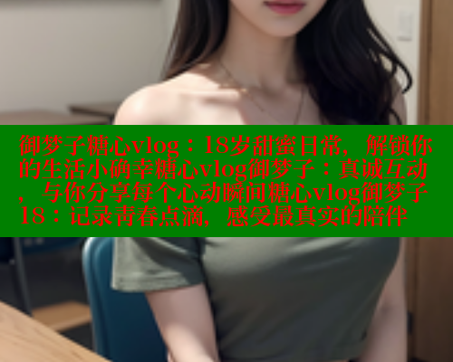 御梦子糖心vlog：18岁甜蜜日常，解锁你的生活小确幸糖心vlog御梦子：真诚互动，与你分享每个心动瞬间糖心vlog御梦子18：记录青春点滴，感受最真实的陪伴 糖心vlog破解版免费版 第2张