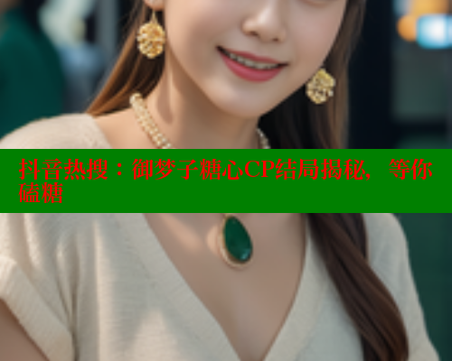 抖音热搜：御梦子糖心CP结局揭秘，等你磕糖