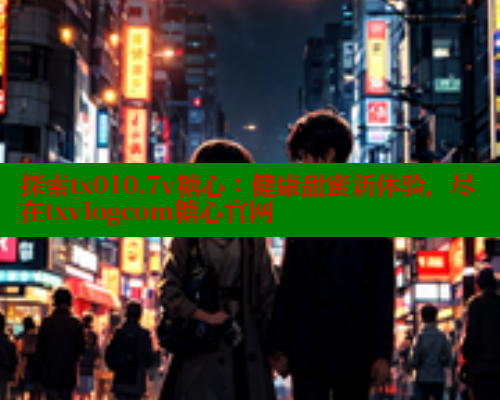 探索tx010.7v糖心：健康甜蜜新体验，尽在txvlogcom糖心官网