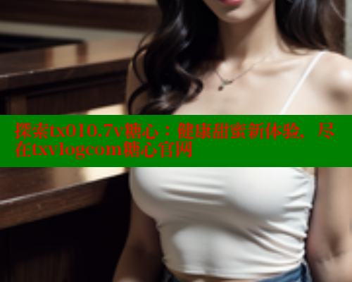 探索tx010.7v糖心：健康甜蜜新体验，尽在txvlogcom糖心官网 糖心vlog免费版 第1张