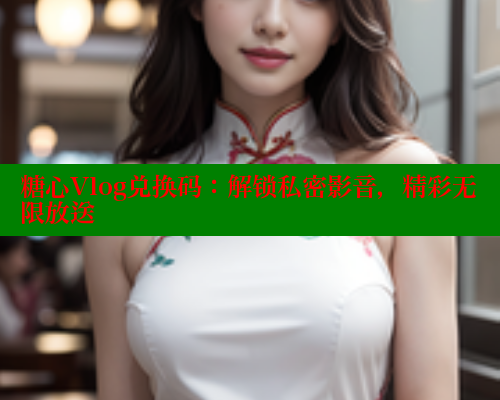 糖心Vlog兑换码：解锁私密影音，精彩无限放送