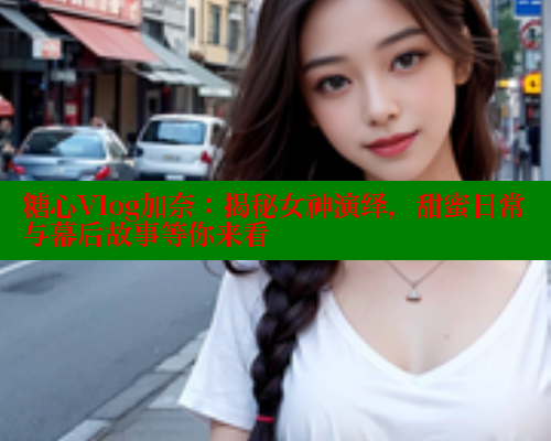 糖心Vlog加奈：揭秘女神演绎，甜蜜日常与幕后故事等你来看 糖心破解版 第2张