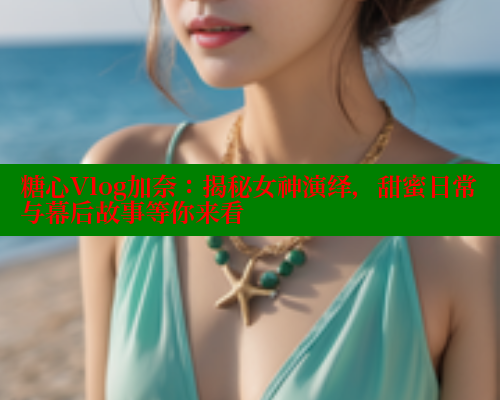 糖心Vlog加奈：揭秘女神演绎，甜蜜日常与幕后故事等你来看
