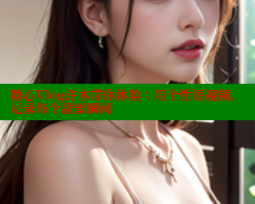 糖心Vlog许木带你体验：用个性短视频，记录每个甜蜜瞬间
