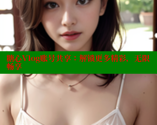 糖心Vlog账号共享：解锁更多精彩，无限畅享
