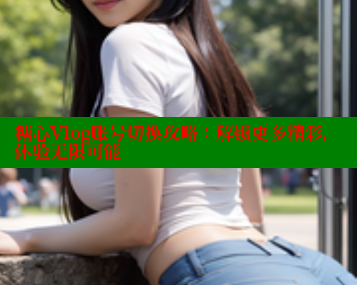 糖心Vlog账号切换攻略：解锁更多精彩，体验无限可能 糖心vlog免费版 第1张