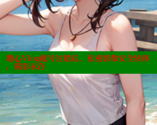 糖心Vlog账号注销后，私密影像安全转移，精彩永存