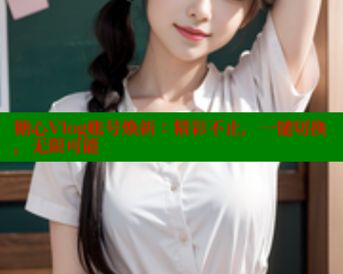 糖心Vlog账号焕新：精彩不止，一键切换，无限可能