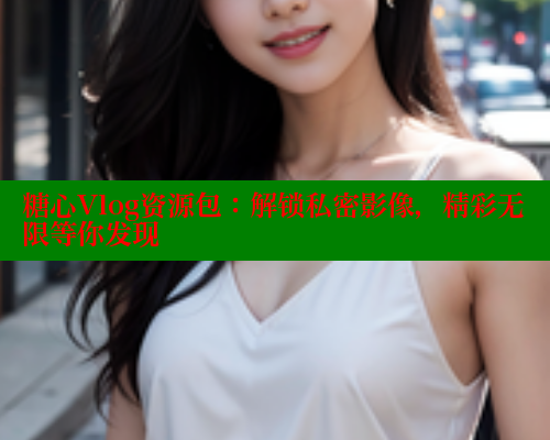 糖心Vlog资源包：解锁私密影像，精彩无限等你发现 糖心vlog免费网页版 第2张