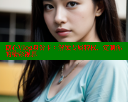 糖心Vlog身份卡：解锁专属特权，定制你的精彩视界
