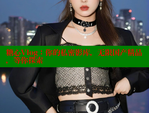 糖心Vlog：你的私密影库，无限国产精品，等你探索
