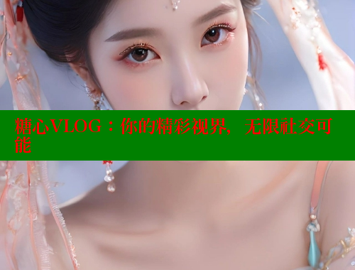 糖心VLOG：你的精彩视界，无限社交可能