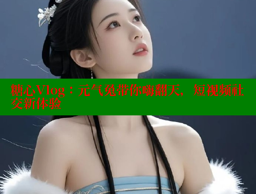 糖心Vlog：元气兔带你嗨翻天，短视频社交新体验