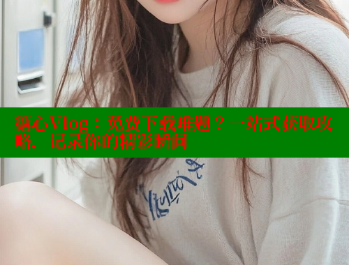 糖心Vlog：免费下载难题？一站式获取攻略，记录你的精彩瞬间