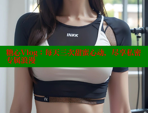 糖心Vlog：每天三次甜蜜心动，尽享私密专属浪漫