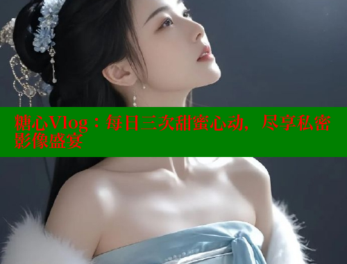 糖心Vlog：每日三次甜蜜心动，尽享私密影像盛宴