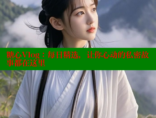 糖心Vlog：每日精选，让你心动的私密故事都在这里