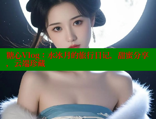糖心Vlog：水冰月的旅行日记，甜蜜分享，云端珍藏 糖心vlog破解版免费版 第1张