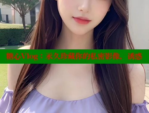糖心Vlog：永久珍藏你的私密影像，诱惑