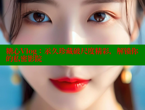 糖心Vlog：永久珍藏破尺度精彩，解锁你的私密影院