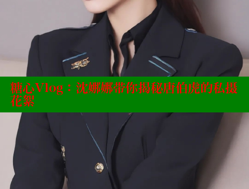 糖心Vlog：沈娜娜带你揭秘唐伯虎的私摄花絮