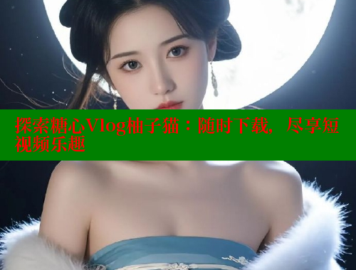 探索糖心Vlog柚子猫：随时下载，尽享短视频乐趣