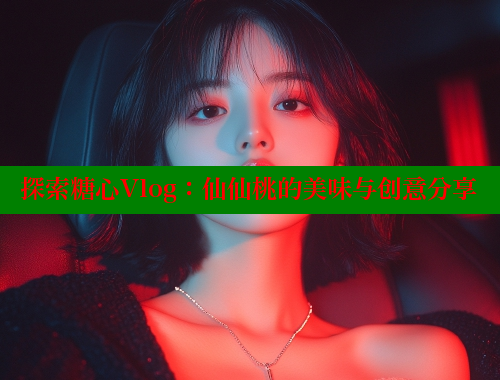 探索糖心Vlog：仙仙桃的美味与创意分享 糖心vlog免费网页版 第1张