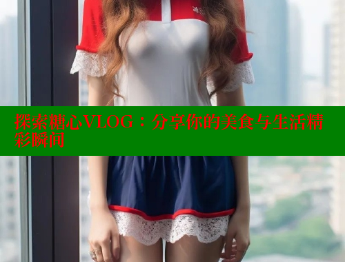 探索糖心VLOG：分享你的美食与生活精彩瞬间