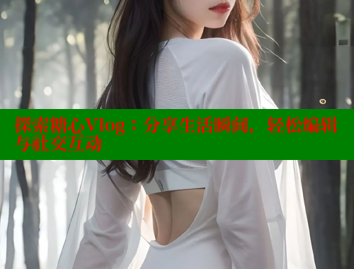 探索糖心Vlog：分享生活瞬间，轻松编辑与社交互动 糖心vlog免费网页版 第2张