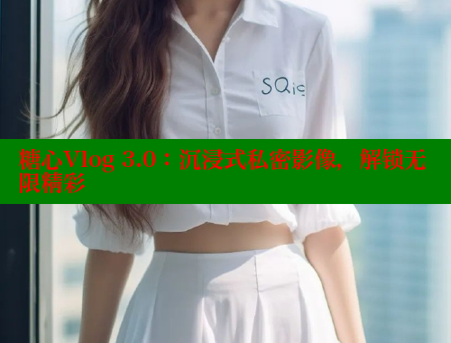 糖心Vlog 3.0：沉浸式私密影像，解锁无限精彩