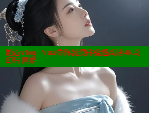 糖心vlog- Yua带你沉浸体验超高清4K奇幻片世界
