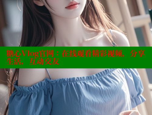 糖心Vlog官网：在线观看精彩视频，分享生活，互动交友