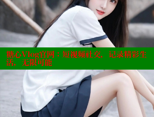 糖心Vlog官网：短视频社交，记录精彩生活，无限可能