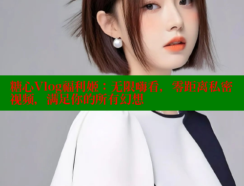 糖心Vlog福利姬：无限嗨看，零距离私密视频，满足你的所有幻想