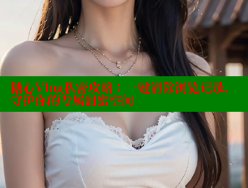 糖心Vlog私密攻略：一键清除浏览记录，守护你的专属甜蜜空间 糖心vlog破解版免费版 第2张