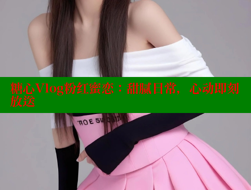 糖心Vlog粉红蜜恋：甜腻日常，心动即刻放送